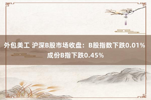 外包美工 沪深B股市场收盘：B股指数下跌0.01% 成份B指下跌0.45%