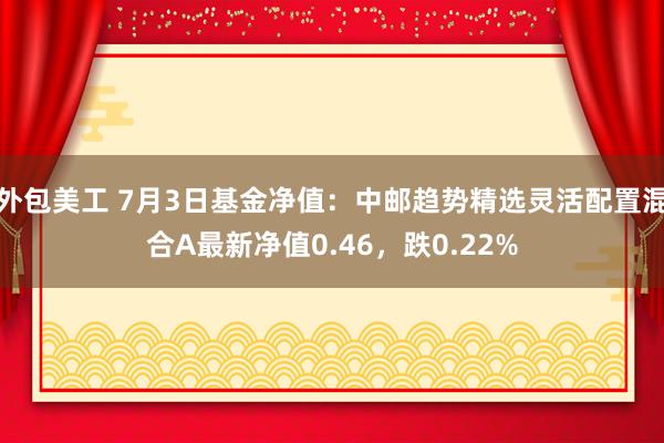 外包美工 7月3日基金净值：中邮趋势精选灵活配置混合A最新净值0.46，跌0.22%