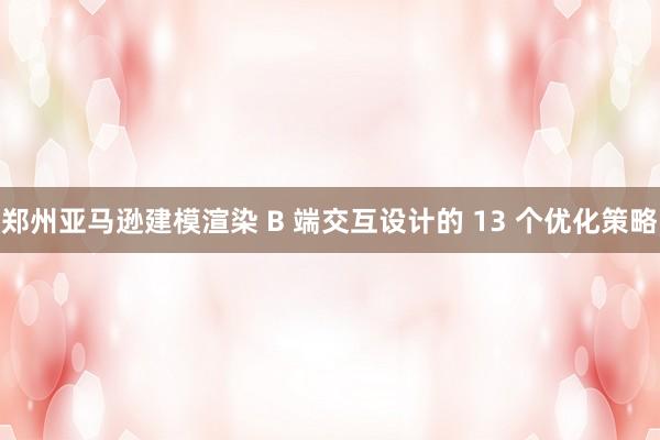 郑州亚马逊建模渲染 B 端交互设计的 13 个优化策略