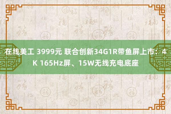 在线美工 3999元 联合创新34G1R带鱼屏上市：4K 165Hz屏、15W无线充电底座