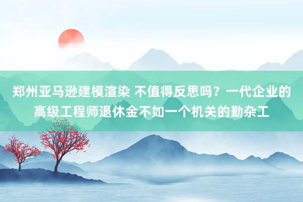 郑州亚马逊建模渲染 不值得反思吗？一代企业的高级工程师退休金不如一个机关的勤杂工