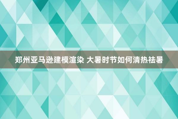 郑州亚马逊建模渲染 大暑时节如何清热祛暑