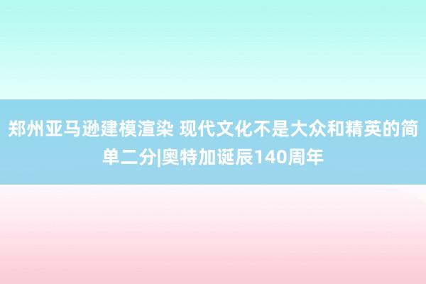 郑州亚马逊建模渲染 现代文化不是大众和精英的简单二分|奥特加诞辰140周年