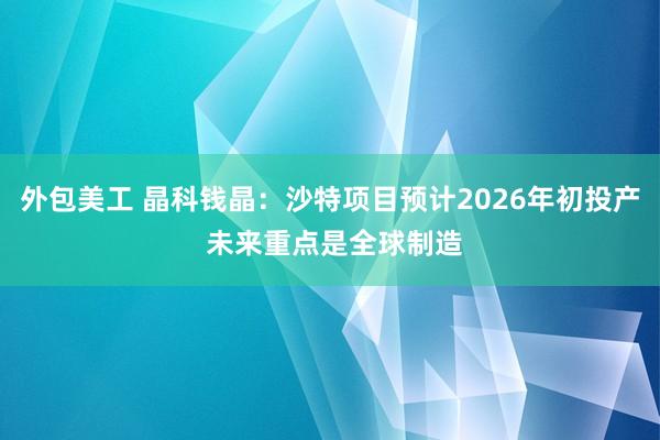 外包美工 晶科钱晶：沙特项目预计2026年初投产 未来重点是全球制造