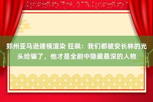 郑州亚马逊建模渲染 狂飙：我们都被安长林的光头给骗了，他才是全剧中隐藏最深的人物