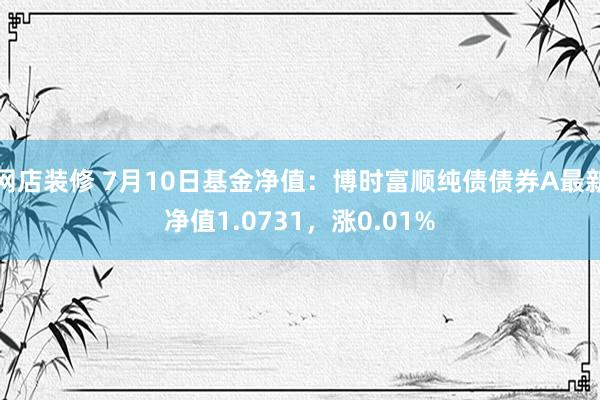 网店装修 7月10日基金净值：博时富顺纯债债券A最新净值1.0731，涨0.01%