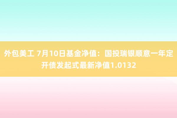 外包美工 7月10日基金净值：国投瑞银顺意一年定开债发起式最新净值1.0132