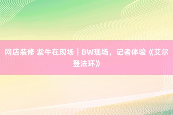 网店装修 紫牛在现场｜BW现场，记者体验《艾尔登法环》