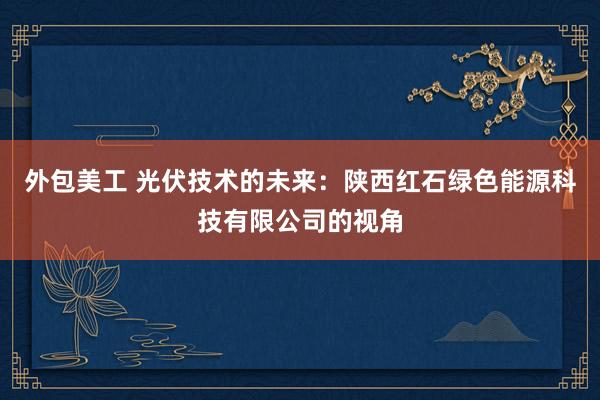 外包美工 光伏技术的未来：陕西红石绿色能源科技有限公司的视角